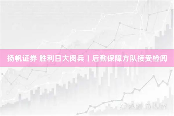 扬帆证券 胜利日大阅兵丨后勤保障方队接受检阅