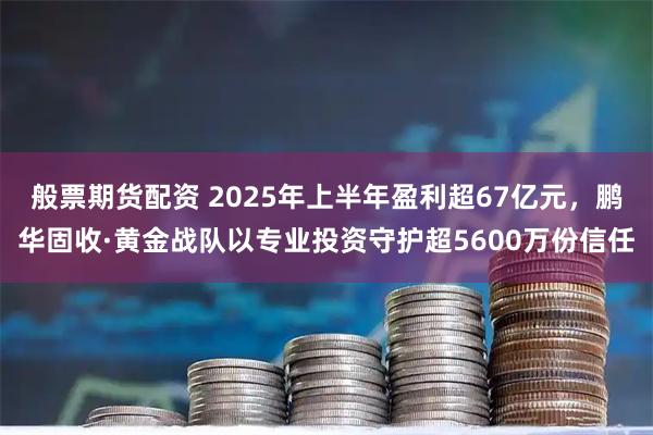 般票期货配资 2025年上半年盈利超67亿元，鹏华固收·黄金战队以专业投资守护超5600万份信任