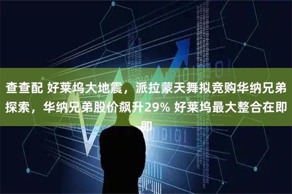 查查配 好莱坞大地震，派拉蒙天舞拟竞购华纳兄弟探索，华纳兄弟股价飙升29% 好莱坞最大整合在即