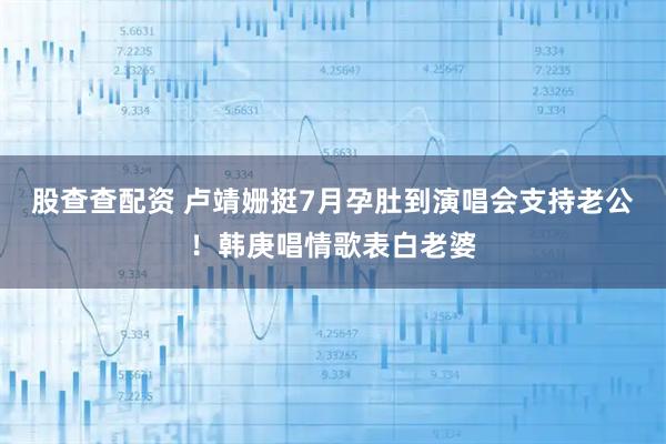 股查查配资 卢靖姗挺7月孕肚到演唱会支持老公！韩庚唱情歌表白老婆