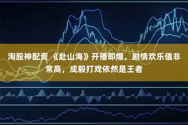 淘股神配资 《赴山海》开播即爆，剧情欢乐值非常高，成毅打戏依然是王者