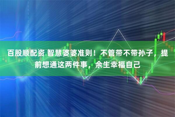 百股顺配资 智慧婆婆准则！不管带不带孙子，提前想通这两件事，余生幸福自己