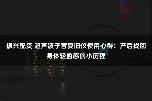 振兴配资 超声波子宫复旧仪使用心得：产后找回身体轻盈感的小历程