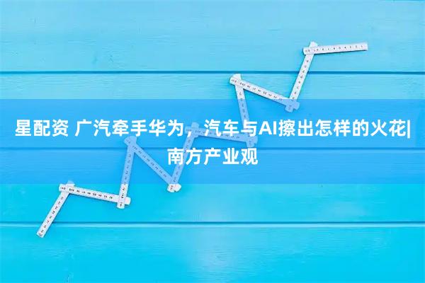 星配资 广汽牵手华为，汽车与AI擦出怎样的火花|南方产业观