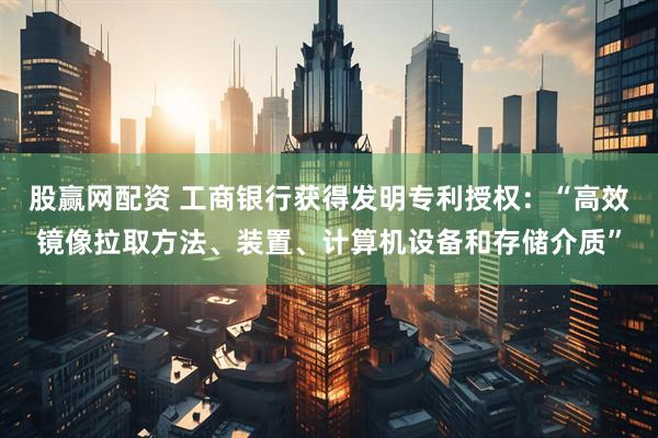 股赢网配资 工商银行获得发明专利授权：“高效镜像拉取方法、装置、计算机设备和存储介质”