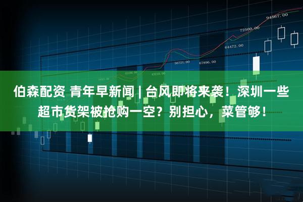 伯森配资 青年早新闻 | 台风即将来袭！深圳一些超市货架被抢购一空？别担心，菜管够！