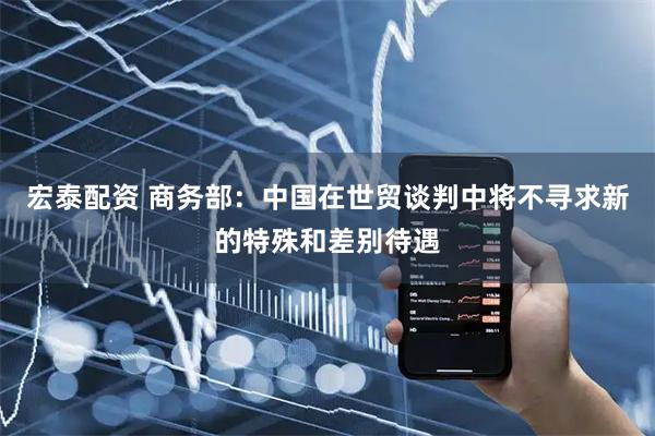 宏泰配资 商务部：中国在世贸谈判中将不寻求新的特殊和差别待遇