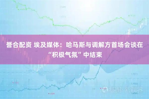 誉合配资 埃及媒体：哈马斯与调解方首场会谈在“积极气氛”中结束