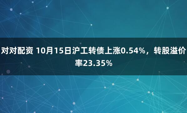 对对配资 10月15日沪工转债上涨0.54%，转股溢价率23.35%