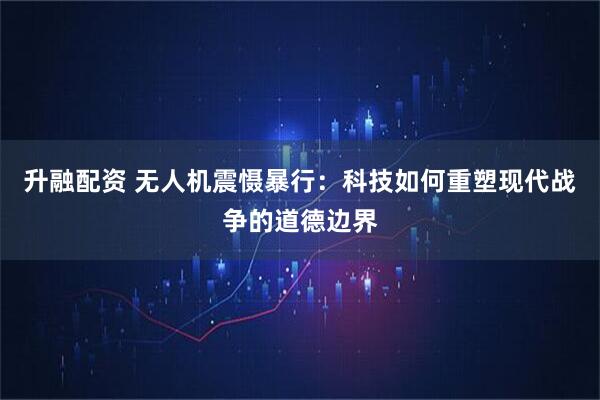 升融配资 无人机震慑暴行：科技如何重塑现代战争的道德边界