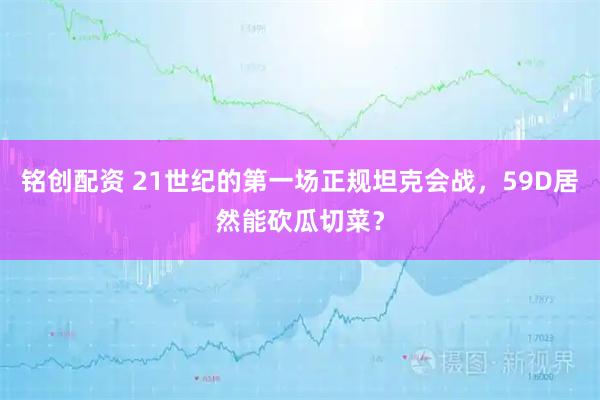 铭创配资 21世纪的第一场正规坦克会战，59D居然能砍瓜切菜？