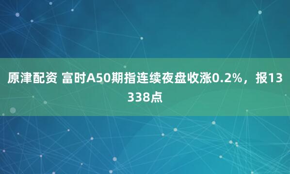 原津配资 富时A50期指连续夜盘收涨0.2%，报13338点