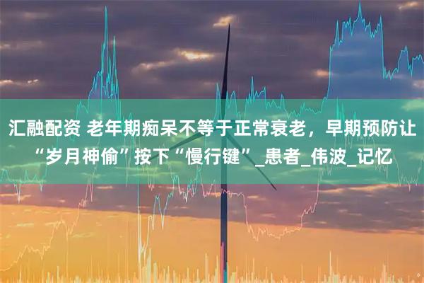 汇融配资 老年期痴呆不等于正常衰老，早期预防让“岁月神偷”按下“慢行键”_患者_伟波_记忆