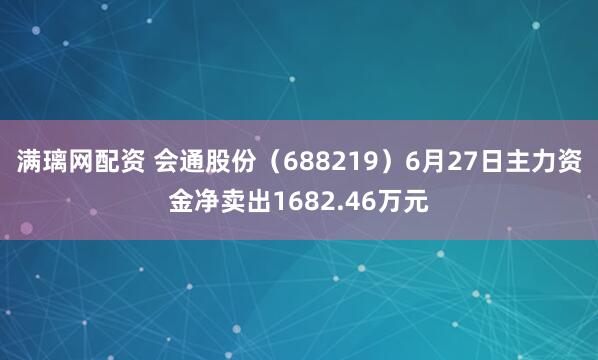 满璃网配资 会通股份（688219）6月27日主力资金净卖出1682.46万元
