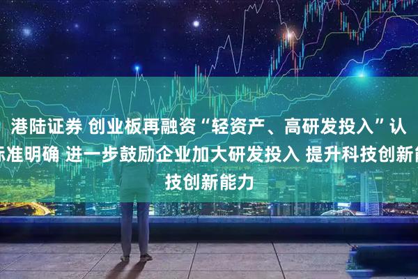 港陆证券 创业板再融资“轻资产、高研发投入”认定标准明确 进一步鼓励企业加大研发投入 提升科技创新能力