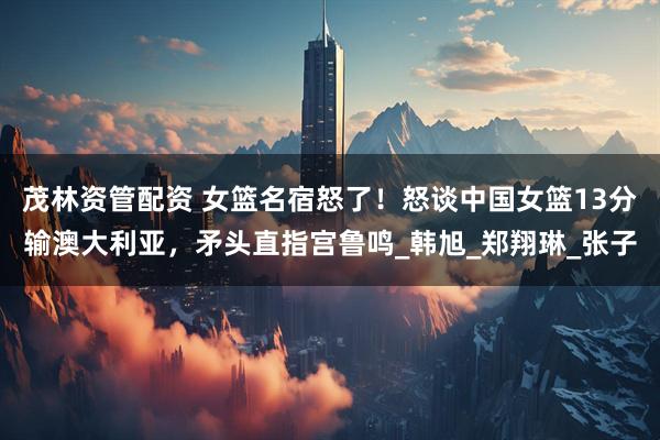 茂林资管配资 女篮名宿怒了！怒谈中国女篮13分输澳大利亚，矛头直指宫鲁鸣_韩旭_郑翔琳_张子