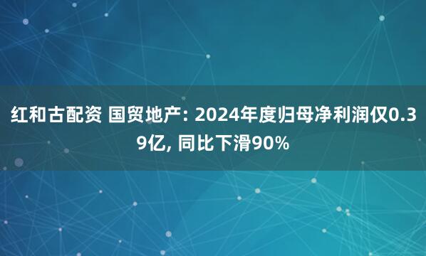 红和古配资 国贸地产: 2024年度归母净利润仅0.39亿, 同比下滑90%