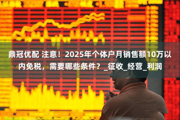 鼎冠优配 注意！2025年个体户月销售额10万以内免税，需要哪些条件？_征收_经营_利润