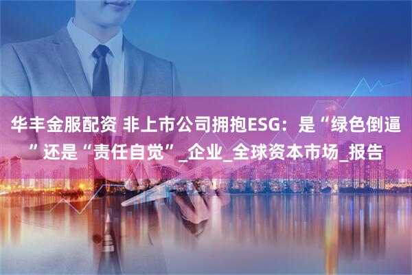 华丰金服配资 非上市公司拥抱ESG：是“绿色倒逼”还是“责任自觉”_企业_全球资本市场_报告