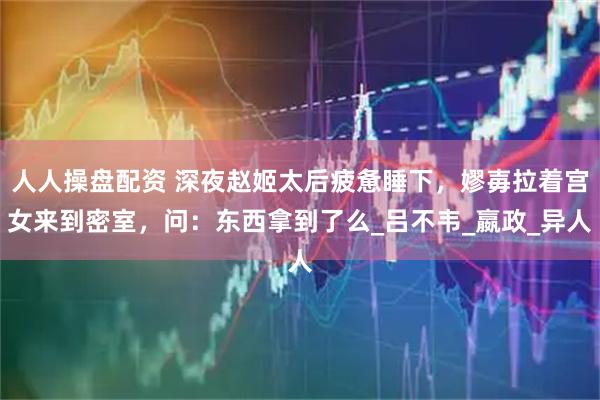 人人操盘配资 深夜赵姬太后疲惫睡下，嫪毐拉着宫女来到密室，问：东西拿到了么_吕不韦_嬴政_异人