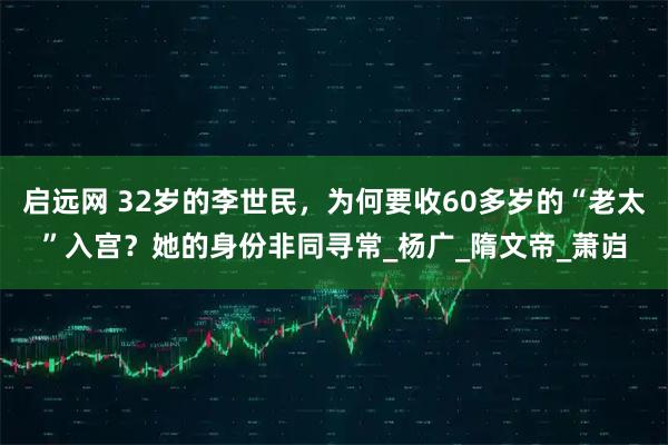 启远网 32岁的李世民，为何要收60多岁的“老太”入宫？她的身份非同寻常_杨广_隋文帝_萧岿