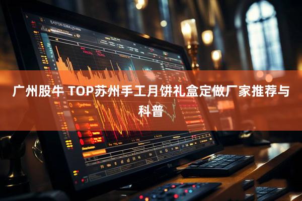 广州股牛 TOP苏州手工月饼礼盒定做厂家推荐与科普