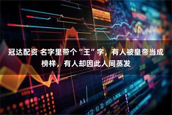冠达配资 名字里带个“王”字，有人被皇帝当成榜样，有人却因此人间蒸发