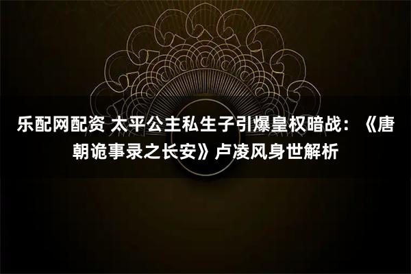 乐配网配资 太平公主私生子引爆皇权暗战：《唐朝诡事录之长安》卢凌风身世解析