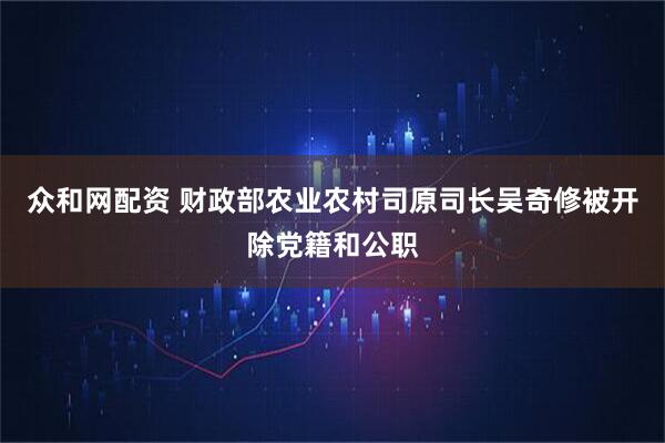众和网配资 财政部农业农村司原司长吴奇修被开除党籍和公职