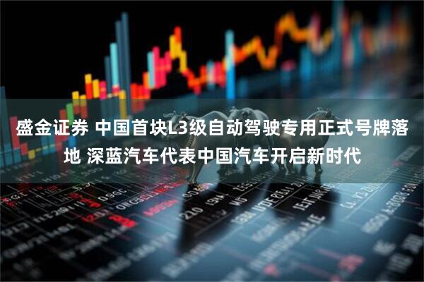 盛金证券 中国首块L3级自动驾驶专用正式号牌落地 深蓝汽车代表中国汽车开启新时代