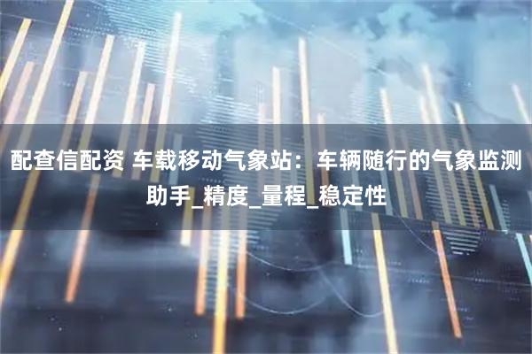 配查信配资 车载移动气象站：车辆随行的气象监测助手_精度_量程_稳定性