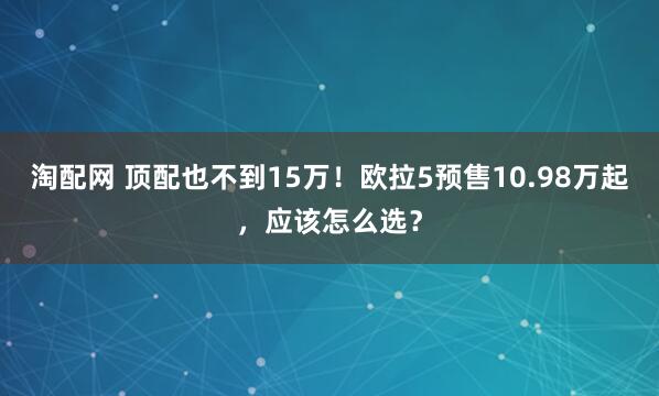 淘配网 顶配也不到15万！欧拉5预售10.98万起，应该怎么选？