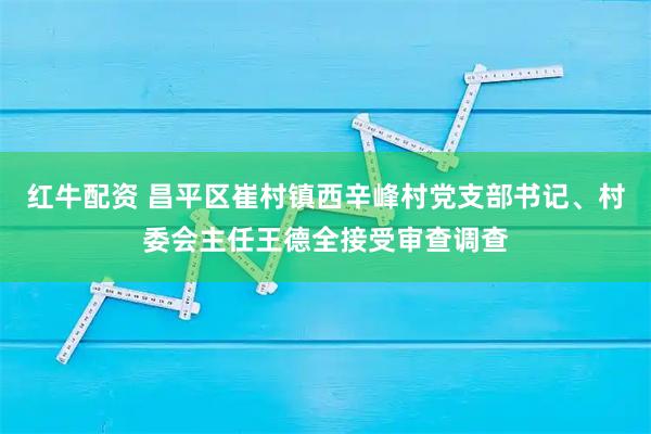 红牛配资 昌平区崔村镇西辛峰村党支部书记、村委会主任王德全接受审查调查